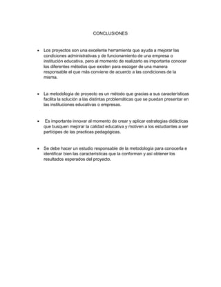CONCLUSIONES
 Los proyectos son una excelente herramienta que ayuda a mejorar las
condiciones administrativas y de funcionamiento de una empresa o
institución educativa, pero al momento de realizarlo es importante conocer
los diferentes métodos que existen para escoger de una manera
responsable el que más conviene de acuerdo a las condiciones de la
misma.
 La metodología de proyecto es un método que gracias a sus características
facilita la solución a las distintas problemáticas que se puedan presentar en
las instituciones educativas o empresas.
 Es importante innovar al momento de crear y aplicar estrategias didácticas
que busquen mejorar la calidad educativa y motiven a los estudiantes a ser
partícipes de las practicas pedagógicas.
 Se debe hacer un estudio responsable de la metodología para conocerla e
identificar bien las características que la conforman y así obtener los
resultados esperados del proyecto.
 