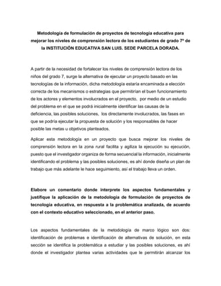 Metodología de formulación de proyectos de tecnología educativa para
mejorar los niveles de comprensión lectora de los estudiantes de grado 7º de
la INSTITUCIÓN EDUCATIVA SAN LUIS. SEDE PARCELA DORADA.
A partir de la necesidad de fortalecer los niveles de comprensión lectora de los
niños del grado 7, surge la alternativa de ejecutar un proyecto basado en las
tecnologías de la información, dicha metodología estaría encaminada a elección
correcta de los mecanismos o estrategias que permitirían el buen funcionamiento
de los actores y elementos involucrados en el proyecto, por medio de un estudio
del problema en el que se podrá inicialmente identificar las causas de la
deficiencia, las posibles soluciones, los directamente involucrados, las fases en
que se podría ejecutar la propuesta de solución y los responsables de hacer
posible las metas u objetivos planteados.
Aplicar esta metodología en un proyecto que busca mejorar los niveles de
comprensión lectora en la zona rural facilita y agiliza la ejecución su ejecución,
puesto que el investigador organiza de forma secuencial la información, inicialmente
identificando el problema y las posibles soluciones, es ahí donde diseña un plan de
trabajo que más adelante le hace seguimiento, así el trabajo lleva un orden.
Elabore un comentario donde interprete los aspectos fundamentales y
justifique la aplicación de la metodología de formulación de proyectos de
tecnología educativa, en respuesta a la problemática analizada, de acuerdo
con el contexto educativo seleccionado, en el anterior paso.
Los aspectos fundamentales de la metodología de marco lógico son dos:
identificación de problemas e identificación de alternativas de solución, en esta
sección se identifica la problemática a estudiar y las posibles soluciones, es ahí
donde el investigador plantea varias actividades que le permitirán alcanzar los
 