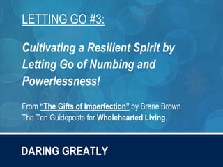 DARING GREATLY
LETTING GO #3:
Cultivating a Resilient Spirit by
Letting Go of Numbing and
Powerlessness!
From “The Gifts of Imperfection” by Brene Brown
The Ten Guideposts for Wholehearted Living.
 