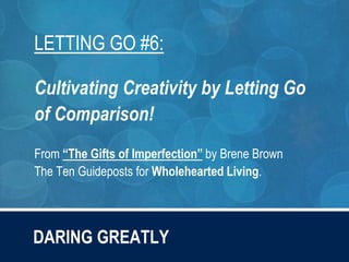 DARING GREATLY
LETTING GO #6:
Cultivating Creativity by Letting Go
of Comparison!
From “The Gifts of Imperfection” by Brene Brown
The Ten Guideposts for Wholehearted Living.
 