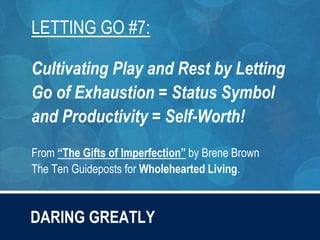 DARING GREATLY
LETTING GO #7:
Cultivating Play and Rest by Letting
Go of Exhaustion = Status Symbol
and Productivity = Self-Worth!
From “The Gifts of Imperfection” by Brene Brown
The Ten Guideposts for Wholehearted Living.
 