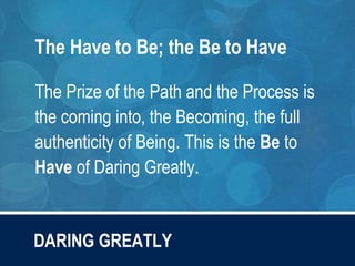 DARING GREATLY
The Have to Be; the Be to Have
The Prize of the Path and the Process is
the coming into, the Becoming, the full
authenticity of Being. This is the Be to
Have of Daring Greatly.
 