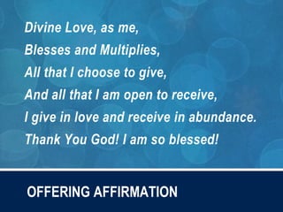 OFFERING AFFIRMATION
Divine Love, as me,
Blesses and Multiplies,
All that I choose to give,
And all that I am open to receive,
I give in love and receive in abundance.
Thank You God! I am so blessed!
 
