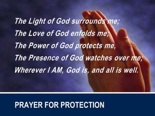 The Light of God surrounds me;
The Love of God enfolds me;
The Power of God protects me,
The Presence of God watches over me;
Wherever I AM, God is, and all is well.
PRAYER FOR PROTECTION
 