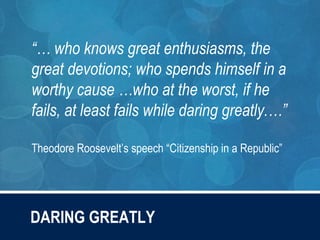 “… who knows great enthusiasms, the
great devotions; who spends himself in a
worthy cause …who at the worst, if he
fails, at least fails while daring greatly.…”
Theodore Roosevelt’s speech “Citizenship in a Republic”
DARING GREATLY
 