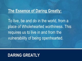DARING GREATLY
The Essence of Daring Greatly:
To live, be and do in the world, from a
place of Wholehearted worthiness. This
requires us to live in and from the
vulnerability of being openhearted.
 