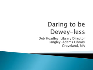 Daring to be Dewey-less Deb Hoadley, Library Director Langley-Adams Library Groveland, MA 