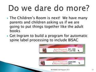 The Children’s Room is next!  We have many parents and children asking us if we are going to put things together like the adult booksGet Ingram to build a program for automatic spine label processing to include BISACDo we dare do more?11NH READS Fall Program 2011