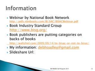 InformationWebinar by National Book Network http://pdfs.nbnbooks.com/BI/SAC/BISACWebinar.pdfBook Industry Standard Group http://www.bisg.org/Book publishers are putting categories on backs of books 	http://waltshiel.com/2009/09/14/to-bisac-or-not-to-bisac/My information: debhoadley@gmail.comݺߣshareUrl: 12NH READS Fall Program 2011