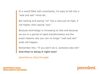 In a world filled with uncertainty, it’s easy to fall into a
“wait and see” mind-set.
But waiting and saying “no” has a cost just as high, if
not higher, than saying “yes.”
Because technology is increasing so fast and because

we are in a period of rapid transformation are the
exact reasons why you can no longer “wait and see”
what will happen.
Remember this: “If you don’t do it, someone else will.”

And they’re doing it right now!
Daniel Burrus, Flash Foresight

 