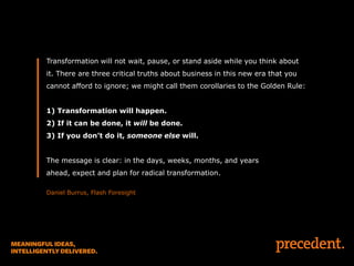 Transformation will not wait, pause, or stand aside while you think about
it. There are three critical truths about business in this new era that you
cannot afford to ignore; we might call them corollaries to the Golden Rule:
1) Transformation will happen.
2) If it can be done, it will be done.
3) If you don’t do it, someone else will.
The message is clear: in the days, weeks, months, and years
ahead, expect and plan for radical transformation.
Daniel Burrus, Flash Foresight

 