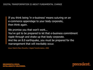 DIGITAL TRANSFORMATION IS ABOUT FUNDAMENTAL CHANGE

If you think being 'in e-business' means suturing on an
e-commerce appendage to your body corporate,
then think again.
We promise you that won't work...
You've got to be prepared to let that e-business commitment
ripple through and shake up that body corporate.
And like an 8.0 earthquake, you must be prepared for the
rearrangement that will inevitably occur.
Keyur Patel & Mary Mccarthy | Digital Transformation, 2000

 