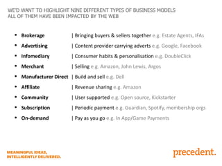 WE’D WANT TO HIGHLIGHT NINE DIFFERENT TYPES OF BUSINESS MODELS
ALL OF THEM HAVE BEEN IMPACTED BY THE WEB

 Brokerage

| Bringing buyers & sellers together e.g. Estate Agents, IFAs

 Advertising

| Content provider carrying adverts e.g. Google, Facebook

 Infomediary

| Consumer habits & personalisation e.g. DoubleClick

 Merchant

| Selling e.g. Amazon, John Lewis, Argos

 Manufacturer Direct | Build and sell e.g. Dell
 Affiliate

| Revenue sharing e.g. Amazon

 Community

| User supported e.g. Open source, Kickstarter

 Subscription

| Periodic payment e.g. Guardian, Spotify, membership orgs

 On-demand

| Pay as you go e.g. In App/Game Payments

 