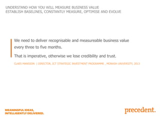 UNDERSTAND HOW YOU WILL MEASURE BUSINESS VALUE
ESTABLISH BASELINES, CONSTANTLY MEASURE, OPTIMISE AND EVOLVE

We need to deliver recognisable and measureable business value
every three to five months.
That is imperative, otherwise we lose credibility and trust.
CLAES MANSSON | DIRECTOR, ICT STRATEGIC INVESTMENT PROGRAMME , MONASH UNIVERSITY, 2013

 