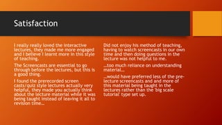 Satisfaction
I really really loved the interactive
lectures, they made me more engaged
and I believe I learnt more in this style
of teaching.
The Screencasts are essential to go
through before the lectures, but this is
a good thing.
I found the prerecorded screen
casts/quiz style lectures actually very
helpful, they made you actually think
about the lecture material while it was
being taught instead of leaving it all to
revision time…
Did not enjoy his method of teaching,
having to watch screencasts in our own
time and then doing questions in the
lecture was not helpful to me.
…too much reliance on understanding
material…
…would have preferred less of the pre-
lecture screencasts and and more of
this material being taught in the
lectures rather than the 'big scale
tutorial' type set up.
 