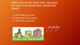 Which one of the three little pigs built
the most environmentally sustainable
house?
A. First little pig (straw)
B. Second little pig (wood)
C. Third little pig (brick)
Firstlittle
pig(straw
)
Second
little
pig(w
ood)
Third
little
pig
(brick)
0% 0%0%
 