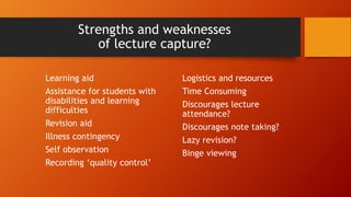 Strengths and weaknesses
of lecture capture?
Learning aid
Assistance for students with
disabilities and learning
difficulties
Revision aid
Illness contingency
Self observation
Recording ‘quality control’
Logistics and resources
Time Consuming
Discourages lecture
attendance?
Discourages note taking?
Lazy revision?
Binge viewing
 
