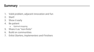 1. Valid problem, adjacent innovation and fun
2. Start!
3. Show it early
4. Be patient
a. Optimal stopping
5. Share it as “non-finito”
6. Build on communities
7. Enlist Starters, Implementers and Finishers
 