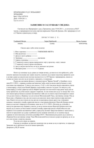 ПРЕКРШАЈНИ СУД У ЗРЕЊАНИНУ
ЗРЕЊАНИН
Број: 9 Пр Ј 4970/10
Дана: 19.04.2011 г.
З р е њ а н и н
ЗАПИСНИК О САСЛУШАЊУ СВЕДОКА
Састављен код Прекршајног суда у Зрењанину дана 19.04.2011 г., са почетком у 08,07
часова, у прекршајном поступку против окривљеног Вукотић Душана, због прекршаја из чл.6
ст.З Закона о јавном реду и миру.
П Р И С У Т Н И С У :
Умићевић Митра Зоран Прибишић Весна Адамов
сведок, судија, записничар,
Сведок даје о себи личне податке:
1. Име и презиме:-------------------- УМИЋЕВИЋ МИТРА
2. Име родитеља: -------------------
3. Датум и место рођења: ----------
4. Занимање ........... ..........................наставник
5. Адреса становања: ----------------
6. У каквом je односу према окривљеном: није у сродству,- није у завади
7. У каквом je односу према оштећеном:
8. Ако je сведок малолетан, ко му je законски заступник:
9. Матерњи језик: ---------------------Српски
Попгго je опоменут да je дужан да говори истину, да ништа не сме прећутати, да ће
сносити законске последице ако лажно сведочи, односно да je лажно сведочење кривично дело
и да није дужан да сведочи ако постоје околности из чл.185 Закона о прекршајима, сведок се
позива да изнесе све што му je познато у предмету, те изјављује:
Радим као наставник физике у основној школи "Бранко Ћопић" у Лукићеву где je
дана 09.11.2010 г. одржана седница наставничког већа, којој ja нисам присуствовала, a свој
изостанак сам оправдала. У школу сам дошла у 13,45 х. што сам јасно видела приликом уласка
у канцеларију у којој седи Панић Даринка, књиговођа у школи и за једно 5-6 минута у ову
канцеларију je дошао директор школе Марић Сретенко али нам ништа није рекао мада сам на
њему приметила да je био видно узрујан и нервозан. Ja сам помислила да je то можда због тога
што нисам присуствовала седници наставничког већа али он ништа није коментарисао и након
тога ja сам отишла у зборницу где сам затекла Милосављевић Тању, наставницу хемије. Она je
била сама у зборници и нас две смо седеле док школско звоно није означило крај школског
часа. Након тога ja сам отишла на час јер сам пo распореду имала други час и никаквих
сазнања о инциденту између директора школе и наставника физичког Вукотић Душана нисам
имала до његовог повратка са боловања, чини ми се 23.11.2010 r. Истичем да, долазећк у
школу ни приликом мог боравка у школи, ja нигде нисам видела Вукотић Душана нити сам
видела да je дошло до било каквог контакта између директора школе и Вукотића што сам
изјавила и на седници наставничког већа у присуству великог броја наставника и запослених у
школи пa предлажем да судија службеним путем затражи записник са те седнице која јe
одржана пo мом мишљењу почетком децембра 2010 г. Напомињем још једном да je самном у
зборници била наставница хемије Тања Милосављевић пa остављам судији на процену да ли да
се и она позове у својству сведока.
To je све што имам да изјавим.
Сведоку je понуђено да прочита записник или да може да му се прочита, те изјављује:
Записник ми je прочитан и на исти немам примедби.
Довршено у 08,28 часова
 