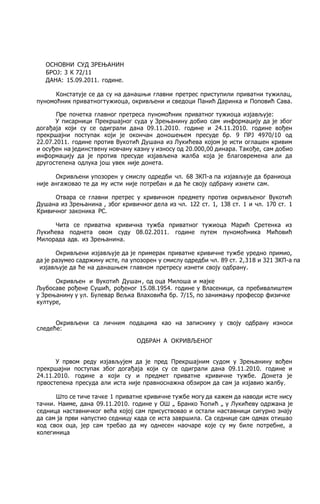 ОСНОВНИ СУД ЗРЕЊАНИН
БРОЈ: 3 К 72/11
ДАНА: 15.09.2011. године.
Констатује се да су на данашњи главни претрес приступили приватни тужилац,
пуномоћник приватногтужиоца, окривљени и сведоци Панић Даринка и Поповић Сава.
Пре почетка главног претреса пуномоћник приватног тужиоца изјављује:
У писарници Прекршајног суда у Зрењанину добио сам информацију да je због
догађаја који су се одиграли дана 09.11.2010. године и 24.11.2010. године вођен
прекршајни поступак који je окончан доношењем пресуде бр. 9 ПРЈ 4970/10 од
22.07.2011. године против Вукотић Душана из Лукићева којом je исти оглашен кривим
и осуђен на јединствену новчану казну у износу од 20.000,00 динара. Такође, сам добио
информацију да je против пресуде изјављена жалба која je благовремена али да
другостепена одлука још увек није донета.
Окривљени упозорен у смислу одредби чл. 68 ЗКП-а пa изјављује да браниоца
није ангажовао те да му исти није потребан и да ће своју одбрану изнети сам.
Отвара се главни претрес у кривичном предмету против окривљеног Вукотић
Душана из Зрењанина , због кривичног дела из чл. 122 ст. 1, 138 ст. 1 и чл. 170 ст. 1
Кривичног законика PC.
Чита се приватна кривична тужба приватног тужиоца Марић Сретенка из
Лукићева поднета овом суду 08.02.2011. године путем пуномоћника Мићовић
Милорада адв. из Зрењанина.
Окривљени изјављује да je примерак приватне кривичне тужбе уредно примио,
да je разумео садржину исте, пa упозорен у смислу одредби чл. 89 ст. 2,318 и 321 ЗКП-а па
изјављује да ће на данашњем главном претресу изнети своју одбрану.
Окривљен и Вукотић Душан, од оца Милоша и мајке
Љубосаве рођене Сушић, рођеног 15.08.1954. године у Власеници, са пребивалиштем
у Зрењанину у ул. Булевар Вељка Влаховића бр. 7/15, пo занимању професор физичке
културе,
Окривљени са личним подацима као на записнику у своју одбрану износи
следеће:
ОДБРАН А ОКРИВЉЕНОГ
У првом реду изјављујем да je пред Прекршајним судом у Зрењанину вођен
прекршајни поступак због догађаја који су се одиграли дана 09.11.2010. године и
24.11.2010. године a који су и предмет приватне кривичне тужбе. Донета je
првостепена пресуда али иста није правноснажна обзиром да сам ja изјавио жалбу.
Што се тиче тачке 1 приватне кривичне тужбе могу да кажем да наводи исте нису
тачни. Наиме, дана 09.11.2010. године у ОШ „ Бранко Ћопић „ у Лукићеву одржана je
седница наставничког већа којој сам присуствовао и остали наставници сигурно знају
да сам ja први напустио седницу када се иста завршила. Са седнице сам одмах отишао
код свох оца, јер сам требао да му однесен наочаре које су му биле потребне, a
колегиница
 