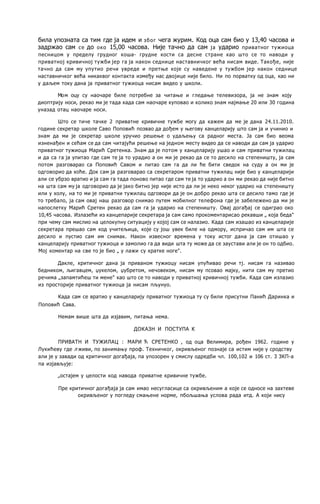била упозната са тим где ja идем и због чега журим. Код оца сам био у 13,40 часова и
задржао сам се до око 15,00 часова. Није тачно да сам ja ударио приватног тужиоца
песницом у пределу грудног коша- грудне кости са десне стране као што се то наводи у
приватној кривичној тужби јер га ja након седнице наставничког већа нисам виде. Такође, није
тачно да сам му упутио речи увреде и претње које су наведене у тужбом јер након седнице
наставничког већа никаквог контакта између нас двојице није било. Ни пo порватку од оца, као ни
у даљем току дана ja приватног тужиоца нисам видео у школи.
Moм оцу су наочаре биле потребне за читање и гледање телевизора, ja не знам коју
диоптрију носи, рекао ми je тада када сам наочаре куповао и колико знам најмање 20 или 30 година
уназад отац наочаре носи.
Што се тиче тачке 2 приватне кривичне тужбе могу да кажем да ме je дана 24.11.2010.
године секретар школе Саво Поповић позвао да дођем у његову канцеларију што сам ja и учинио и
знам да ми je секретар школе уручио решење о удаљењу са радног места. Ja сам био веома
изненађен и сећам се да сам читајући решење на једном месту видео да се наводи да сам ja ударио
приватног тужиоца Марић Сретенка. Знам да je потом у канцеларију ушао и сам приватни тужилац
и да са га ja упитао где сам те ja то урадио a он ми je рекао да се то десило на степеништу, ja сам
потом разговарао са Поповић Савом и питао сам га да ли ће бити сведок на суду a он ми je
одговорио да хоће. Док сам ja разговарао са секретаром приватни тужилац није био у канцеларији
али се убрзо вратио и ja сам га тада поново питао где сам те ja то ударио a он ми рекао да није битно
на шта сам му ja одговорио да je јако битно јер није исто да ли je неко неког ударио на степеништу
или у холу, на то ми je приватни тужилац одговори да je он добро рекао шта се десило тамо где je
то требало, ja сам овај наш разговор снимао путем мобилног телефона где je забележено да ми je
напослетку Марић Сретен рекао да сам га ja ударио на степеништу. Овај догађај се одиграо око
10,45 часова. Излазећи из канцепарије секретара ja сам само прокоментарисао рекавши „ која беда"
при чему сам мислио на целокупну ситуацију у којој сам се налазио. Када сам изашао из канцеларије
секретара прешао сам код учитељица, које су још увек биле на одмору, испричао сам им шта се
десило и пустио сам им снимак. Након извесног времена у току истог дана ja сам отишао у
канцеларију приватног тужиоца и замолио га да види шта ту може да се заустави али je он то одбио.
Moj коментар на све то je био „ у лажи су кратке ноге".
Дакле, критичног дана ja приваном тужиоцу нисам упућивао речи тј. нисам га називао
бедником, љигавцем, џукелом, џубретом, нечовеком, нисам му псовао мајку, нити сам му претио
речима „запамтићеш ти мене" као што се то наводи у приватној кривичној тужби. Када сам излазио
из просторије приватног тужиоца ja нисам пљунуо.
Када сам се вратио у канцеларију приватног тужиоца ту су били присутни Панић Даринка и
Поповић Сава.
Немам више шта да изјавим, питања нема.
ДОКАЗН И ПОСТУПА К
ПРИВАТН И ТУЖИЛАЦ : МАРИ Ћ СРЕТЕНКО , од оца Велимира, рођен 1962. године у
Лукићеву где л живи, пo занимању проф. Техничког, окривљеног познаје са истим није у сродству
али je у завади од критичног догађаја, пa упозорен у смислу одредби чл. 100,102 и 106 ст. 3 ЗКП-а
пa изјављује:
„остајем у целости код навода приватне кривичне тужбе.
Пре критичног догађаја ja сам имао несугласице са окривљеним a које се односе на захтеве
окривљеног у погледу смањене норме, пбољшања услова рада итд. A који нису
 