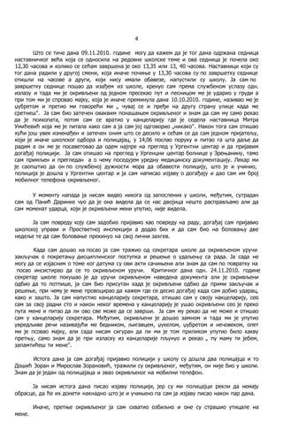 4
Што се тиче дана 09.11.2010. године могу да кажем да je тог дана одржана седница
наставничког већа која се односила на редовне школске теме и ова седница je почела око
12,30 часова и колико се сећам завршена je око 13,35 или 13, 40 часова. Наставници који су
тог дана радили у другој смени, која иначе почиње у 13,30 часова су пo завршетку седнице
отишли на часове a други, који нису имали обавезе, напустили су школу. Ja сам пo
завршетку седнице пошао да изађем из школе, кренуо сам према службеном услазу одн.
излазу и тада ми je окривљени од једном пресекао пут и песницом ме je ударио у груди a
при том ми je спровао мајку, која je иначе преминула дана 10.10.2010. године, називао ме je
џубретом и претио ми говорећи ми „ чувај се и пређи на другу страну улице када ме
сретнеш". Ja сам био затечен оваквим понашањем окривљеног и знам да сам му само рекао
да je психопата, потом сам се вратио у канцеларију где je седела наставница Митра
Умићевић која ме je питала како сам a ja сам joj одговорио „никако". Након тога сам отишао
кући још увек изненађен и затечен оним што се десило и сећам се да сам једном пријатељу,
који je иначе школског одбора и полицајац, у 14,06 послао поруку и питао га шта даље да
радим a он ме je посаветовао да одем најпре на преглед у Ургентни центар и да пријавим
догађај полицији. Ja сам отишао на преглед у Ургенцни центар болнице у Зрењанину, тамо
сам примљен и прегледан a о чему поседујем уредну медицинску документацију. Лекар ми
je саопштио да он пo службеној дужности мора да обавести полицију, што je и учинио,
полиција je дошла у Ургентни центар и ja сам написао изјаву о догађају и дао сам им број
мобилног телефона окривљеног.
У моменту напада ja нисам видео никога од запослених у школи, међутим, сутрадан
сам од Панић Даринке чуо да je она видела да се нас двојица нешто расправљамо али да
сам моменат ударца, који je окривљени мени упутио, није видела.
Ja сам повреду коју сам задобио пријавио као повреду на раду, догађај сам пријавио
школској управи и Простветној инспекцији a додао бих и да сам био на боловању две
недеље те да сам боловање прекинуо на свој лични захгев.
Када сам дошао на пocao ja сам тражио од секретара школе да окривљеном уручи
закључак о покретању дисциплинског поступка и решење о удаљењу са рада. Ja сада не
могу да се изјасним о томе ког датума су ови акти сачињени али знам да сам пo повратку на
пocao инсистирао да се то окривљеном уручи. Критичног дана одн. 24.11.2010. године
секретар школе покушао je да уручи окривљеном наведена документа али je окривљени
одбио да то потпише, ja сам био присутан када je окривљени одбио да прими закључак и
решење, при чему je мене провоцирао да кажем где се десио догађај када сам добио ударац,
како и зашто. Ja сам напустио канцеларију секретара, отишао сам у своју накцеларију, ceo
сам за свој радни сто и након неког времена у канцеларију je ушао окривљени ceo je преко
пута мене и питао да ли ово све може да се заврши. Ja сам му рекао да не може и отишао
сам у канцеларију секретара. Међутим, окривљени je дошао замном и тада ми je упутио
увредљиве речи називајући ме бедником, љигавцем, џукелом, џубретом и нечовеком, опет
ми je псовао мајку, али сада нисам сигуран да ли ми je том приликом упутио било какву
претњу, само знам да je при изласку из канцеларије пљунуо и рекао „ пу маму ти јебем,
запамтићеш ти мене".
Истога дана ja сам догађај пријавио полицији у школу су дошла два полицајца и то
Дошић Зоран и Мирослав Зорановић, тражили су окривљеног, међутим, он није био у школи.
Знам да je један од полицајаца и звао окривљеног на мобилни телефон.
Ja нисам истога дана писао изјаву полицији, јер су ми полицајци рекли да немају
обрасце, да ће их донети накнадно што je и учињено пa сам ja изјаву писао након пар дана.
Иначе, претње окривљеног ja сам схватио озбиљно и оне су страшио утицале на
мене.
 