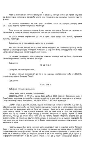 5
Када су окривљеном уручени закључак и решење, исти je требао да преда кључеве
од фискултурне учионице и ормарића али то није учињено пa су полицајци тражили и да то
У ради.
Ha питање окривљеног на ком делу службеног улаза се одиграо догађај дана
09.11.2010. године, приватни тужилац изјављује:
To се десило на самом степеништу, ja сам излазио из зграде и био сам на степеништу,
окривљени je улазио у зграду и инцидент се одиграо на самом степеништу.
Ha даље питање окривљеног да ли je прво задао ударц или псовао, приватни
тужилац изјављује:
Окривљени ме je прво ударио a успут ме je и псовао.
Kao што сам већ напред рекао ja сам након инцидента на степеништу ушао у школу
где сам у канцеларији видео Умићевић Митру али ja њој нити било коме другоме нисам тада
испричао шта се десило између окривљеног и мене.
Ha питање окривљеног зашто приватни тужилац полицаје који су били у Ургентном
центру није послао у школу на место догађаја.
Суд доноси
Р Е Ш Е Њ Е
Одбија се питање окривљеног.
Ha даље питање окривљеног да ли je на седници наставничког већа 24.12.2010.
године учествовала Даринка Панић.
Суд доноси
Р Е Ш Е Њ Е
Одбија се питање окривљеног.
Немам више шта да изјавим, питања нема.
СВЕДОК:ДАРИНК А ПАНИЋ , од оца Саве, рођена 1958. године у Зрењанину живи у
Лукићеву пo занимању рачуновођа, странке познаје са истима није у сродству нити у завади,
пa упозорена у смислу одредби чл. 100,102 и 106 ст. 3 ЗКП-а пa изјављује:
„ сећам се да je дана 09.11.2010. године била седница наставничког већа и да сам ja,
обзиром да као рачуновођа не присуствујем седницама, чекала да се иста заврши јер ми je
требао неко од запослених који су били иа седници. Знам да се све дешавало пред крај
прве смене у школи. Ja сам у једном моменту узела да пијем воду и стала сам код једних
врата која су од стакла a која гледају у школско двориште и зграду. Врата су била
затворена, тако да ja нисам могла чути шта се напољу говори. Међутим, видела сам да
директор стоји на првом или другом степенику док je окривљени био у ходнику код врата. Ja
сам закључила да нешто разговарају јер je Душан махао рукама али ништа друго нисам нити
видела нити чула.
Надаље, додала бих да ja корисгим исту канцеларију као и секретар школе Поповић
Саво с тим што се мој сто налази са леве стране посматрано од врата. Дана 24.11.2010.
године секретар школе je позвао Душана да му уручи решење о удаљењу са радног места.
Знам да je секретар ишао да потражи Душана и да je пo повратку рекао да je Душан у
информатичком кабинету и да ће доћи. Убрзо потом je у нашу канцеларију дошао и
 