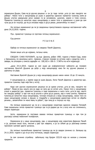 6
окривљени Душан, Саво му je уручио решење и он je тада питао „шта je ово пакујете ми
робију". Након тога у канцеларију je ушао и директор односно приватни тужилац коме je
Душан упутио увредљиве речи назвао га je нечовеком, џукелом, кером и томе слично.
Приватни тужилац je напустио нашу канцеларију a након тога и окривљени и знам да сам
чула да je он пљунуо, да му je опсовао мајку и да je рекао „запамтићеш ти мене"."
Ha питање окривљеног да ли je сведокиња присуствовала седници наставничког већа
дана 24,12,2010. године.
Пун. приватног тужиоца се противи питању окривљеног.
Суд доноси
Р Е Ш Е Њ Е
Одбија се питање окривљеног за сведока Панић Даринку.
Немам више шта да изјавим, питања нема.
СВЕДОК: САВО ПОПОВИЋ, од оца Данила, рођен 1983. године у Новом Саду, живи
у Зрењанину, пo занимању дипл. правник, странке познаје са истима није у сродству нити у
завади, пa упозорен у смислу одредби чл. 100,102 и 106 ст. 3 ЗКП-а пa исти изјављује:
„дана 24.11.2010. године ja сам ишао до информатичког кабинета да позовем
наставника Вукотић Душана да дође у моју канцеларију како би му уручио решење о
удаљењу са рада.
Наставник Вукотић Душан je у моју канцеларију дошао након неких 10 до 15 минута.
У канцеларији je, у време када je ушао Душан, била Панић Даринка a директор одн.
приватни тужилац тада није био у истој.
Када сам уручио окривљеном решење он je одмах упитао „шта je ово, пакујете ми
робију". Рекао je још нешто али ja сада не могу да се сетим шта. Након тога у канцеларију
улази и директор одн. приватни тужилац и тада окривљени и њега пита „шта je ово, зашто
ми пакујеш робију" a при том му je упутио и речи да je џукела, кер и томе слично. Приватни
тужилац je напустио нашу канцеларију, тачније отишао je у своју канцеларију, након тога из
наше канцеларије излази и Душан и гледајући у канцеларију директора истом се обраћа
речима „ запамтићем ти мене маму ти јебем", при чему je и пљунуо на под.
Ha питање окривљеног да ли je у канцеларији секретара односно сведока Поповић
Саве окривљени питао приватног тужиоца где га je ударио да ли у холу или на степеништу,
сведок изјављује:
Јесте, окривљени je поставио овакво питање приватном тужиоцу и при том je
разговор снимао мобилним телефоном.
Окривљени je у нашу канцеларију, одн. у канцеларију коју користимо Даринка Панић
и ja, долазио више пута, мислим у два три наврата, и ja се сећам да je разговор сниман
приликом његовог другог доласка.
Ha питање пуномоћника приватног тужиоца да ли je сведок сачинио сл. Белешку од
24.11.2010. године и да ли je исту потписао, сведок изјављује:
Ja сам сачинио службену забелешку под бројем 223/10 која се налази у списима
предмета.
 