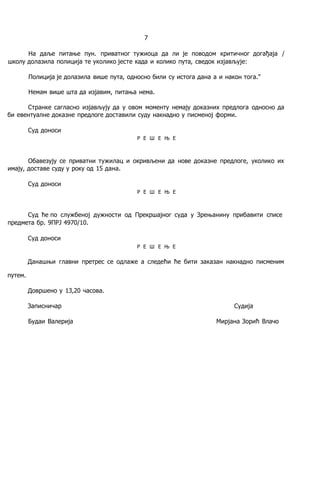 7
Ha даље питање пун. приватног тужиоца да ли je поводом критичног догађаја /
школу долазила полиција те уколико јесте када и колико пута, сведок изјављује:
Полиција je долазила више пута, односно били су истога дана a и након тога."
Немам више шта да изјавим, питања нема.
Странке сагласно изјављују да у овом моменту немају доказних предлога односно да
би евентуалне доказне предлоге доставили суду накнадно у писменој форми.
Суд доноси
Р Е Ш Е Њ Е
Обавезују се приватни тужилац и окривљени да нове доказне предлоге, уколико их
имају, доставе суду у року од 15 дана.
Суд доноси
Р Е Ш Е Њ Е
Суд ће пo службеној дужности од Прекршајног суда у Зрењанину прибавити списе
предмета бр. 9ПРЈ 4970/10.
Суд доноси
Р Е Ш Е Њ Е
Данашњи главни претрес се одлаже a следећи ће бити заказан накнадно писменим
путем.
Довршено у 13,20 часова.
Записничар Судија
Будаи Валерија Мирјана Зорић Влачо
 