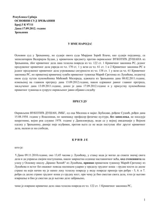 Република Србија
ОСНОВНИ СУД ЗРЕЊАНИН
Број:3 К 97/11
Дана:17.09.2012. године
Зрењанин
У ИМЕ НАРОДА!
Основни суд у Зрењанину, нo судији овога суда Мирјани Зорић Влачо, као судији појединцу, са
записничарем Валеријом Будаи, у кривичном предмету против окривљеног ВУКОТИЋ ДУШАНА из
Зрењанина, због кривичног дела лака телесна повреда из чл. 122 ст. 1 Кривичног законика РС, једног
продуженог кривичног дела увреда из чл. 170 ст. 1 у вези са чл. 61 ст. 1 и 2 Кривичног законика РС и
једног продуженог кривичног дела угрожавање сигурности из чл. 138 ст. 1 у вези са чл. 61 Кривичног
законика РС, нo приватној кривичној тужби приватног тужиоца Марић Сретенка из Лукићева, поднетој
овом суду путем пуномоћника Мићовић Милорада, адвоката из Зрењанина дана 08.02.2011.године,
измењеној на главном претресу дана 13.09.2012.године, након одржаног јавног главног претреса,
закљученог дана 13.09.2011.године, донео je дана 17.09.2012.године и у присуству пуномоћника
приватног тужиоца и супруге окривљеног јавно објавио следећу
ПРЕСУДУ
Окривљени ВУКОТИЋ ДУШАН, ЈМБГ, од оца Милоша и мајке Љубосаве, рођене Сушић, рођен дана
15.08.1954. године у Власеници, пo занимању професор физичке културе, без запослења, не поседује
некретнине, војни рок служио 1978. године у Даниловграду, води се у војној евиденцији у Војном
одсеку у Зрењанину, раније није осуђиван, против њега се не води поступак због другог кривичног
дела, налази се на слободи,
К Р И В J E
што je:
1.Дана 09.11.2010.године, око 13,45 часова у Лукићеву, у стању када je могао да схвати значај свога
дела и да управља својим поступцима, након завршетка седнице наставничког већа, код степеништа на
улазу у Основну школу „Бранко Ћопић" из Лукићева, пришао приватном тужиоцу Марић Сретенку из
Лукићева и истог без икаквог повода песницом ударио у пределу грудног коша - грудне кости са десне
стране на који начин му je нанео леку телесну повреду у виду повреде припоја три ребра - 5, 6. и 7.
ребра са десне стране грудног коша уз грудну кост, при чему je био свестан свога дела, хтео je његово
извршење и био je свестан да je његово дело забрањено,
чиме je извршио кривично дело лака телесна повреда из чл. 122 ст. 1 Кривичног законика РС,
1
 