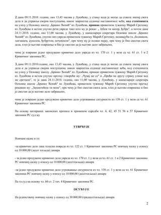 2.дана 09.11.2010. године, око 13,45 часова у Лукићеву, у стању када je могао да схвати значај свога
дела и да управља својим поступцима, након завршетка седнице наставничког већа, код степеништа
на улазу у Основну школу „Бранко Ћопић" из Лукићева, пришао приватном тужиоцу Марић Сретенку
из Лукићева и истом упутио речи увреде тако што му je рекао: „ Јебем ти матер, ђубре", a потом дана
24.11.2010. године, око 11,00 часова, у Лукићеву, у канцеларији секретара Основне школе „Бранко
Ћопић" из Лукићева, упутио низ увреда приватном тужиоцу Марић Сретенку, називајући га „бедником,
љигавцем, џукелом, ђубретом, нечовеком", при чему му je псовао мајку, при чему je био свестан свога
дела, хтео je његово извршење и био je свестан да je његово дело забрањено,
чиме je извршио једно продужено кривично дело увреда из чл. 170 ст. 1 у вези са чл. 61 ст. 1 и 2
Кривичног законика РС,
3.дана 09.11.2010.године, око 13,45 часова, у Лукићеву, у стању када je могао да схвати значај свога
дела и да управља својим поступцима, након завршетка седнице наставничког већа, код степеништа
на улазу у Основну школу „Бранко Ћопић" из Лукићева, пришао приватном тужиоцу Марић Сретенку
из Лукићева и истом упутио претњу говорећи му: „Чувај ме се" и „Пређи на другу страну улице кад
ме сретнеш", те je дана 24.11.2010. године, око 11,00 часова, у Лукићеву, у канцеларији секретара
Основне школе „Бранко Ћопић" из Лукићева, приватном тужиоцу Марић Сретенку упутио претњу
рекавши му: „Запамтићеш ти мене", при чему je био свестан свога дела, хтео je његово извршење и био
je свестан да je његово дело забрањено,
чиме je извршио једно продужено кривично дело угрожавање сигурности из 138 ст. 1 у вези са чл. 61
Кривичног законика РС.
Нa основу цитираних законских прописа и применом одредби чл. 4, 42, 45 51 56 и 57 Кривичног
законика РС суд му
УТВРЂУЈЕ
Новчане казне и то:
-за кривично дело лака телесна повреда из чл. 122 ст. 1 Кривичног законика РС новчану казну у износу
од 10.000,00 (десет хиљада) динара
- за једно продужено кривично дело увреда из чл. 170 ст. 1 у вези са чл. 61 ст. 1 и 2 Кривичног законика
РС новчану казну у износу од 10.000,00 (десетхиљада) динара
-за једно продужено кривично дело угрожавање сигурности из чл. 138 ст. 1 у вези са чл. 61 Кривичног
законика РС новчану казну у износу од 10.000,00 (десетхиљада) динара
Па га суд на основу чл. 60 ст. 2 тач. 4 Кривичног законика РС.
ОСУЂУЈ Е
Нa јединствену новчану казну у износу од 30.000,00 (тридесетхиљада) динара.
2
 