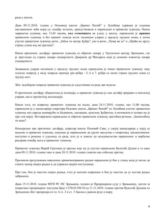 рада у школи.
Дана 09.11.2010. године у Основној школи „Бранко Ћопић" у Лукићеву одржана je седница
наставничког већа којој су, између осталих, присуствовали и окривљени и приватни тужилац. Након
завршетка седнице, око 13,45 часова, код степеништа на улазу у школу, окривљени je пришао
приватном тужиоцу и без икаквог повода истог песницом ударио у пределу грудног коша, a затим
упутио приватном тужиоцу речи: „Јебем ти матер, ђубре", као и речи: „Чувај ме се" и „Пређи на другу
страну улице кад ме сретнеш".
Након критичног догађаја, приватни тужилац се обратио лекару у Ургентном центру Зрењанин, где
je прегледан од стране лекара специјалисте Дамјанов др Миодрага који je сачинио извештај лекара
специјалисте.
Задавањем ударца песницом у пределу грудног коша окривљени je нанео приватном тужиоцу лаку
телесну повреду у виду повреде припоја три ребра - 5, 6 и 7. ребра са десне стране грудног коша уз
грудну кост.
Због задобијене повреде приватни тужилац je одсуствовао са рада две недеље.
О критичном догађају обавештена je полиција, a приватни тужилац je сам догађај пријавио и школској
управи, као и просветној инспекцији.
Након тога, пo повратку приватног тужиоца на посао, дана 24.11.2010. године, око 11,00 часова,
окривљени je у канцеларији секретара Основне школе „Бранко Ћопић" из Лукићева упутио приватном
тужиоцу низ увреда називајући га бедником, љигавцем, џукелом, ђубретом, и нечовеком и псовао му je
при том мајку. Истовремено окривљени се обратио приватном тужиоцу претећим речима: „Запамтићеш
ти мене".
Непосредно пре критичног догађаја, секретар школе Поповић Саво, у својој канцеларији у којој се
налазио и приватни тужилац, покушао je окривљеном да уручи закључак о покретању дисциплинског
поступка и решење о удаљењу са рада, што je и довело до незадовољства окривљеног и вербалне
расправе између њега и приватног тужиоца.
Приватни тужилац Марић Сретенко je претње које му je упутио окривљени Вукотић Душан и то како
дана 09.11.2010. године тако и дана 24.11.2010. године схватио као озбиљне претње.
Приликом предузимања наведених кривичноправних радњи окривљени je био у стању када je могао да
схвати значај својих радњи и да управља својим поступцима.
При том, био je свестан својих радњи, хтео je њихово извршење и био je свестан да су његове радње
забрањене.
Дана 15.11.2010. године МУП РС ПС Зрењанин, поднео je Прекршајном суду у Зрењанину, захтев за
покретање прекршајног поступка број 1-270-01330/10 од 11.11.2010. године против Вукотић Душана из
Зрењанина због прекршаја из чл. 6 ст. 2 и ст. 3 Закона о јавном реду и миру.
6
 