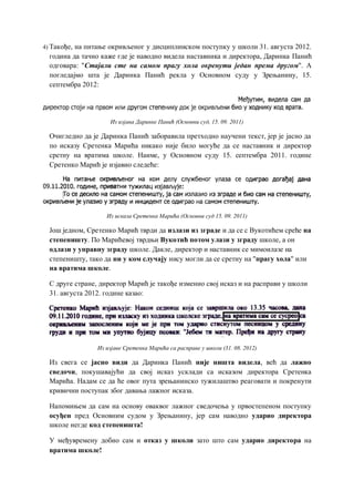 4) Такође, на питање окривљеног у дисциплинском поступку у школи 31. августа 2012.
година да тачно каже где је наводно видела наставника и директора, Даринка Панић
одговара: "Стајали сте на самом прагу хола окренути један према другом". А
погледајмо шта је Даринка Панић рекла у Основном суду у Зрењанину, 15.
септембра 2012:
Из изјава Даринке Панић (Основни суд, 15. 09. 2011)
Очигледно да је Даринка Панић заборавила претходно научени текст, јер је јасно да
по исказу Сретенка Марића никако није било могуће да се наставник и директор
сретну на вратима школе. Наиме, у Основном суду 15. септембра 2011. године
Сретенко Марић је изјавио следеће:
Из исказа Сретенка Марића (Основни суд 15. 09. 2011)
Још једном, Сретенко Марић тврди да излази из зграде и да се с Вукотићем среће на
степеништу. По Марићевој тврдњи Вукотић потом улази у зграду школе, а он
одлази у управну зграду школе. Дакле, директор и наставник се мимоилазе на
степеништу, тако да ни у ком случају нису могли да се сретну на "прагу хола" или
на вратима школе.
С друге стране, директор Марић је такође изменио свој исказ и на расправи у школи
31. августа 2012. године казао:
Из изјаве Сретенка Марића са расправе у школи (31. 08. 2012)
Из свега се јасно види да Даринка Панић није ништа видела, већ да лажно
сведочи, покушавајући да свој исказ усклади са исказом директора Сретенка
Марића. Надам се да ће овог пута зрењанинско тужилаштво реаговати и покренути
кривични поступак због давања лажног исказа.
Напомињем да сам на основу оваквог лажног сведочења у првостепеном поступку
осуђен пред Основним судом у Зрењанину, јер сам наводно ударио директора
школе негде код степеништа!
У међувремену добио сам и отказ у школи зато што сам ударио директора на
вратима школе!
 