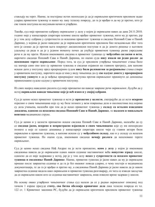 стављају на терет. Наиме, за постојање истих неопходно je да je окривљени критичном приликом задао
ударац приватном тужиоцу и нанео му лаку телесну повреду, да га je вређао и да му je претио, што je
све тoкoм поступка на несумњив начин и утврђено.
Такође, суд није прихватио одбрану окривљеног у делу у којем je окривљени навео да дана 24.11.2010.
године није у канцеларији секретара основне школе вређао приватног тужиоца, нити му je претио, јер
je у том делу одбрана у супротности са исказима приватног тужиоца и сведока Поповић Саве и Панић
Даринке, у којима je јасно наведено да je окривљени критичном приликом био незадовољан због тога
што je сазнао да je против њега покренут дисциплински поступак и да je донето решење о његовом
удаљењу са рада и да je у једном моменту почео да упућује приватном тужиоцу разне увредљиве
речи и да му прети. Искази именованих сведока и приватног тужиоца су међусобно сагласни и исти,
нарочито сведоци Поповић Сава и Панић Даринка, пo оцени суда нису имали ни један разлог да
неосновано терете окривљеног. Поред тога, за суд je приликом утврђења чињеничног стања било
од значаја само оно што су приватни тужилац и сведоци изјавили на главном претресу, док њихови
искази дати у поступку пред прекршајним судом нису били релевантни за разјашњење стања ствари
у кривичном поступку, нарочито када се има у виду чињеница да су све одлуке донете у прекршајном
поступку укинуте и да je вођење прекршајног поступка против окривљеног прекинуто до доношења
правноснажне судске одлуке у кривичном поступку.
Из свих напред наведених разлога суд није прихватио ни наводе завршне речи окривљеног, будући да у
истој окривљени наводи чињенице које je већ изнео и у својој одбрани.
Суд je ценио исказ приватног тужиоца и исти je прихватио у целости, сматрајући да се исти искрено
изјаснио о свим чињеницама које су му биле познате у вези извршења дела и околностима под којима
су дела учињена, налазећи при том да je исказ приватног тужиоца у складу са осталим изведеним
доказима, односно са исказима сведока Поповић Саве и Панић Даринке, те налазом и мишљењем
вештака медицинске струке.
Суд je ценио и у целости прихватио исказе сведока Попвић Саве и Панић Даринке, налазећи да су
се сведоци јасно, искрено и непристрасно изјаснили о свим чињеницама које су им непосредно
познате a које се односе дешавања у канцеларији секретара школе чији су главни актери били
окривљени и приватни тужилац, a њихови искази су у међусобном складу, као и у складу са исказом
приватног тужиоца. По оцени суда, именовани сведоци немају разлога да неосновано терете
окривљеног.
Суд je ценио исказ сведока Нађ Андрее пa je исти прихватио, осим у делу у којем je именована
сведокиња навела да je окривљени одмах након седнице наставничког већа напустио зграду школе,
односно да се није задржавао у истој, јер je у том делу исказ у супротности са исказом приватног
тужиоцa и сведокиње Панић Даринке. Наиме, приватни тужилац je јасно навео да му je окривљени
пришао после завршетка седнице и да га je без икаквог повода ударио, о чему постоји и медицинска
документација, те да га je вређао и претио му, a сведокиња Панић Даринка je јасно навела да je након
завршетка седнице видела како окривљени и приватни тужилац разговарају, из чега се изводи закључак
да се окривљени након што се седница наставничког завршила, ипак извесно време задржао у школи.
Нa основу овако утврђеног чињеничног стања суд налази да се у радњи окривљеног описаној под
тачком 1 изреке пресуде стичу, сва битна обележја кривичног дела лака телесна повреда из чл.
122 ст. 1 Кривичног законика РС, будући да je окривљени критичном приликом приватног тужиоца
11
 
