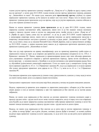 године упутио претњу приватном тужиоцу говорећи му: „Чувај ме се" и „Пређи на другу страну улице
кад ме сретнеш", a затим дана 24.11.2010. године поново упутио претњу приватном тужиоцу, рекавши
му: „Запамтићеш ти мене". По оцени суда, наведене речи представљају претњу упућену од стране
окривљеног приватном тужиоцу да ће напасти на живот или тело истог. Поред тога из исказа самог
приватног тужиоца јасно произилази да je он претње, које му je упутио окривљени, схватио озбиљно и
да су оне страшно деловале на њега.
Наиме из исказа приватног тужиоца јасно произилази да му je дана 09.11.2010. године, након
завршетка седнице наставничког већа, окривљени, након што га je без икаквог повода песницом
ударио у пределу грудног коша и упутио му увредљиве речи, такође упутио и речи: „Чувај ме се"
и „Пређи на другу страну улице кад ме сретнеш", те да му je дана 24.11.2010. године окривљени
у канцеларији секретара школе, након што je секретар покушао да уручи окривљеном закључак о
покретању дисциплинског поступка и решење о удаљењу са рада, рекао: „Запамтићеш ти мене". При
том, суд je имао у виду да су сведоци Поповић Сава и Панић Даринка, који су присуствовали догађају
од 24.11.2010. године, у својим исказима јасно навели да je окривљени критичном приликом упути
приватном тужиоцу речи: „Запамтићеш ти мене".
При том суд није прихватио ни правну квалификацију дела пo приватној кривичној тужби којом се
окривљеном ставља на терет да je извршио два кривична дела угрожавање сигурности из чл. 138 ст. 1
Кривичног законика РС. Наиме, окривљени je кривичноправне радње које чине обележја кривичних
дела угрожавање сигурности извршио у кратком временском периоду, према истом оштећеном, на
истом простору - у основној школи у Лукићеву и са истим мотивима a све кривичноправне радње биле
су обухваћене јединственим умишљајем окривљеног. Стога нo оцени суда у конкретном случају има
места примени одредби чл. 61 ст. 1 и 2 Кривичног законика РС, пa je суд окривљеног и огласио кривим
због једног продуженог кривичног дела увреда из чл. 170 ст. 1 у вези са чл. 61 ст. 1 и 2 Кривичног
законика РС.
Сва наведена кривична дела окривљени je учинио стању урачунљивости, односно у стању када je могао
да схвати значај својих дела и да управља својим поступцима.
Урачунљивост окривљеног тoкoм поступка није била доведена у питање ни једним изведеним доказом.
Надаље, окривљени je кривична дела извршио са директним умишљајем с обзиром да je био свестан
својих радњи и хтео je њихово извршење a при том окривљени je био свестан да су његове радње
забрањене.
Наиме, нo оцени суда окривљени je био свестан да уколико приватног тужиоца песницом удари у
пределу грудног коша - грудне кости истог може телесно повредити, али je и поред тога хтео извршење
дела будући да je након завршетка седнице наставничког већа пришао приватном тужиоцу и истог без
икаквог повода песницом ударио у пределу грудног коша - грудне кости са десне стране.
Надаље, нo оцени суда окривљени je био свестан да су речи које je упутио приватном тужиоцу и
то: „Јебем ти матер, ђубре", као и речи „бедник, љигавац, џукела, ђубре и нечовек", те псовка упућена
на рачун мајке приватног тужиоца за истог увредљиве, те да je исти хтео да ове речи упути приватном
тужиоцу.
13
 