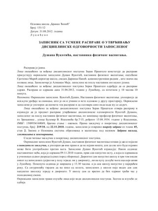 Основна школа „Бранко Ћопић''
Број: 131/12
Датум: 31.08.2012. година
Л у к и ћ е в о
ЗАПИСНИК СА УСМЕНЕ РАСПРАВЕ О УТВРЋИВАЊУ
ДИСЦИПЛИНСКЕ ОДГОВОРНОСТИ ЗАПОСЛЕНОГ
Душана Вукотића, наставника фнзичког васпитања.
Расправа је јавна.
Лице овлашћено за вођење дисциплинског поступка Зоран Праштало констатује да расправи
присуствују окривљени запослени Душан Вукотић, наставник физичког васпитања; оштећени
Сретенко Марић директор школе, сведок Даринка Панић. административни радник , што значи сва
позвана лица. Записничар je Алмажан Maja. запослена на послу наставник енглеског језика.
Лице овлашћено за вођење дисциплинског поступка Зоран Праштало одређује да се расправа
одржи. Расправа се одржава дана 31.08.2012, године у Лукићеву, са почетком у 10 часова 10
минута.
Напомена: Окривљени запослени. Вукотић Душан, Наставник физичког васпитања. упозоренje да
искључи уређаје за снимање, што je он и учинио и исте одложио у другу просторију. Окривљени
запослени je упозорен да неомета ток расправе и да одговара само онда када му се да реч.
Лице овлашћено за вођење дисциплинског поступка Зоран Праштало отвара расправу и
изјављује да je предмет расправе утврђивање дисциплинске одговорности Вукотић Душана,
запосленог на послу наставник физичког васпитања, пo занимању професор физичког васпитања,
из Зрењанина , улица Булевар В. Влаховића бр.7/15, рођеног 15.08.1954. године у Власеници,
ЈМБГ: 1508954160049, брачно стање : ожењен. Према закључку о покретању дисциплинског
поступка, број: 219/10. од 22.11.2010. године, запослени je извршио повреду забране из члана 45,
став 2. Закона о Основама система образовања и васпитања под називом Забрана насиља,
злостављања u занемаривања.
Следи читање закључка о покретању дисциплинског поступка.
Окривљени запослени Вукотић Душан, наставник физичког васпитања позван je да се изјасни
о наводима из закључка, a упозорен да има право и да не изјави ништа, али да све што буде изјавио
може бити употребљено против њега. Запослени Душан Вукотић изјављује: Након седнице
наставничког већа, која je одржана 09.11.2010 године, први сам напустио исту, a која се одржавала
у учионици седмог разреда (одмах поред зборнице). Директно сам напустио школу и при том нисам
никог од запослених сусрео ни у холу зграде. ни у дворишту , ни на путу до куће мога оца који живи
у Лукићеву. Поменута седница je завршена у 13.30 часова. a ja сам школу напустио у најкраћем
року. Са сигурношћу тврдим да ме нико од колега, запослених у школи није видео док сам
напуштао школску зграду и двориште. У школу сам се вратио да бих одржао трећи час у
поподневној смени.
Окривљени запослени тражи изузеће лица које води дисциплински поступак. Захтев за изузеће се
одбија.
 