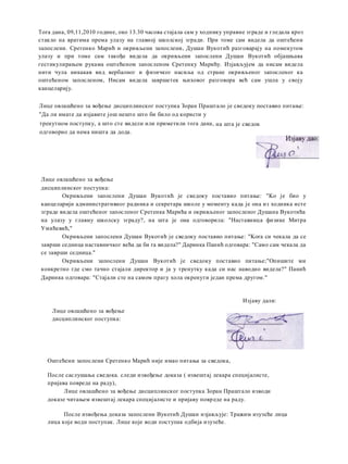 тренутном поступку, a што сте видели или приметили тога дана,
одговорио да нема ништа да дода.
Лице овлашћено за вођење
дисциплинског поступка:
Окривљени запослени Душан Вукотић je сведоку поставио питање: "Ko je био у
канцеларији административног радника и секретара школе у моменту када je она из ходника исте
зграде видела оштећеног запосленог Сретенка Марића и окривљеног запосленог Душана Вукотића
на улазу у главну школску зграду?, на шта je она одговорила: "Наставница физике Митра
Умићевић,"
Окривљени запослени Душан Вукотић je сведоку поставио питање: "Kora си чекала да се
заврши седница наставничког већа да би ra видела?" Даринка Панић одговара: "Само сам чекала да
се заврши седница."
Окривљени запослени Душан Вукотић je сведоку поставио питање;"Опишите ми
конкретно где смо тачно стајали директор и ja у тренутку када си нас наводно видела?" Панић
Даринка одговара: "Стајали сте на самом прагу хола окренути један према другом."
Оштећени запослени Сретенко Марић није имао питања за сведока,
После саслушања сведока. следи извођење доказа ( извештај лекара специјалисте,
пријава повреде на раду),
Лице овлашћено за вођење дисциплинског поступка Зоран Праштало изводи
доказе читањем извештај лекара специјалисте и пријаву повреде на раду.
После извођења доказа запослени Вукотић Душан изјављује: Тражим изузеће лица
лица које води поступак. Лице које води поступак одбија изузеће.
Tora дана, 09,11,2010 године, око 13.30 часова стајала сам у ходнику управне зграде и гледала кроз
стакло на вратима према улазу на главној школској згради. При томе сам видела да оштећени
запослени. Сретенко Марић и окривљени запослени, Душан Вукотић разговарају на поменутом
улазу и при томе сам такође видела да окривљени запослени Душан Вукотић објашњава
гестикулирањем рукама оштећеном запосленом Сретенку Марићу. Изјављујем да нисам видела
нити чула никакав вид вербалног и физичког насиља од стране окривљеног запосленог ка
оштећеном запосленом, Нисам видела завршетек њиховог разговора већ сам ушла у своју
канцеларију.
Лице овлашћено за вођење дисциплинског поступка Зоран Праштало je сведоку поставио питање:
"Да ли имате да изјавите још нешто што би било од користи у
на шта je сведок
Лице овлашћено за вођење
дисциплинског поступка:
Изјаву дали:
 