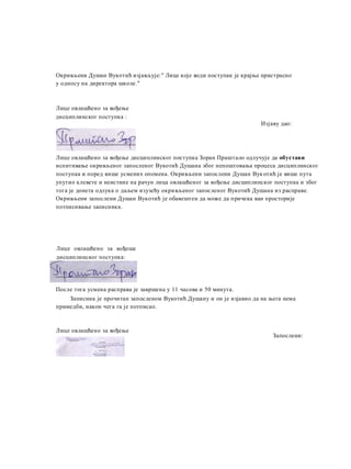 Окривљени Душан Вукотић изјављује:" Лице које води поступак je крајње пристрасно
у односу на директора школе."
Лице овлашћено за вођење
дисциплинског поступка :
Изјаву дао:
Лице овлашћено за вођење дисциплинског поступка Зоран Праштало одлучује да обустави
испитивање окривљеног запосленог Вукотић Душана због непоштовања процеса дисциплинског
поступка и поред више усмених опомена. Окривљени запослени Душан Вукотић je више пута
упутио клевете и неистине на рачун лица овлашћеног за вођење дисциплинског поступка и због
тога je донета одлука о даљем изузећу окривљеног запосленог Вукотић Душана из расправе.
Окривљени запослени Душан Вукотић je обавештен да може да причека ван просторије
потписивање записника.
Лице овлашћено за вођеше
дисциплинског поступка:
После тога усмена расправа je завршена у 11 часова и 50 минута.
Записник je прочитан запосленом Вукотић Душану и он je изјавио да на њега нема
примедби, након чега га je потписао.
Лице овлашћено за вођење
дисциплинског потупка:
Запослени:
 