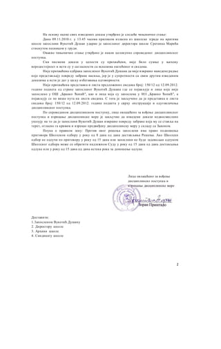 На основу оцене свих изведених доказа утврђено је следеће чињенично стање:
Дана 09.11.2010.г. у 13.45 часова приликом изласка из школске зграде на вратима
школе запослени Вукотић Душан ударио је запосленог директора школе Сретенка Марића
стиснутом песницом у груди.
Овакво чињенично стање утврђено је након целокупно спроведеног дисциплинског
поступка.
Сви писмени докази у целости су прихваћени, није било сумње у њихову
веродостојност и исти су у сагласности са исказима оштећеног и св едока.
Није прихваћена одбрана запосленог Вукотић Душана да није извршио наведене радње
које представљају повреду забране насиља, јер је у супротности са свим другим изведеним
доказима а исти је дат у циљу избегавања одговорности.
Није прихваћена представка и листа предложених сведока број: 150/12 од 12.09.2012.
године поднета од стране запосленог Вукотић Душана где се појављује и лице које није
запослено у ОШ „Бранко Ћопић", као и лица која су запослена у 0111 „Бранко Ћопић", а
појављују се по више пута на лисги сведока. С тога је закључено да је представка и листа
сведока број: 150/12 од 12.09.2012. године поднета у сврху опструкције и одуговлачења
дисциплинског поступка.
По спроведеном дисциплинском поступку, лице овлашћено за вођење дисциплинског
поступка и изрицање дисциплинске мере је закључио да изведени докази недвосмислено
указују на то да је запослени Вукотић Душан извршио повреду забране која му се ставља на
терет, огласио га кривим и изрекао предвиђену дисциплинску меру у складу са Законом.
Поука о правном леку: Против овог решења запослени има право подношења
приговора Школском одбору у року од 8 дана од дана достављања Решења. Ако Школски
одбор не одлучи по приговору у року од 15 дана или запослени не буде задовољан одлуком
Школског одбора може се обратити надлежном Суду у року од 15 дана од дана достављања
одлуке или у року од 15 дана од дана истека рока за доношење одлуке.
Доставити:
1.3апосленом Вукотић Душану
2. Директору школе
3. Архиви школе
4. Синдикату школе
Лице овлашћено за вођење
дисциплинско поступка и
изрицање дисциплинске мере
2
 