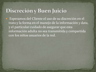  Esperamos del Cliente el uso de su discreción en el
 trato y la forma en el manejo de la información y data,
 y el particular cuidado de asegurar que esta
 información adulta no sea transmitida y compartida
 con los niños usuarios de la red.
 