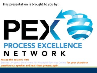 This presentation is brought to you by: Missed this session? Visit  Business Process Excellence for Financial Services Online  for your chance to question our speaker and hear them present again 