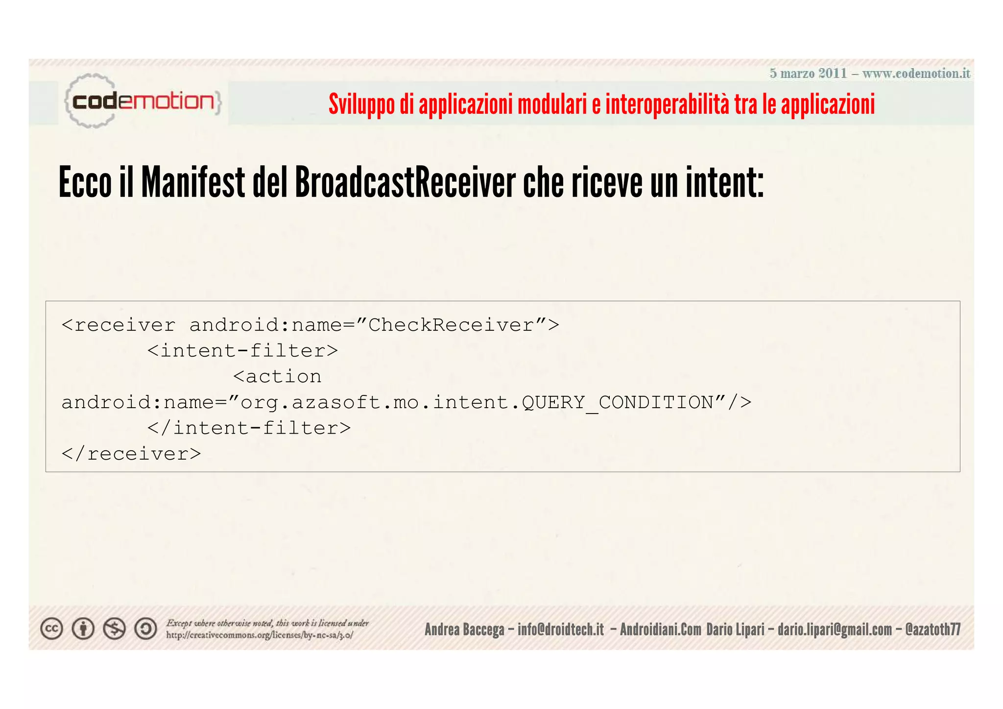 Sviluppo di applicazioni modulari e interoperabilità tra le applicazioni

Ecco il Manifest del BroadcastReceiver che riceve un intent:


<receiver android:name=”CheckReceiver”>
       <intent-filter>
              <action
android:name=”org.azasoft.mo.intent.QUERY_CONDITION”/>
       </intent-filter>
</receiver>




                                  Andrea Baccega – info@droidtech.it – Androidiani.Com Dario Lipari – dario.lipari@gmail.com – @azatoth77
 