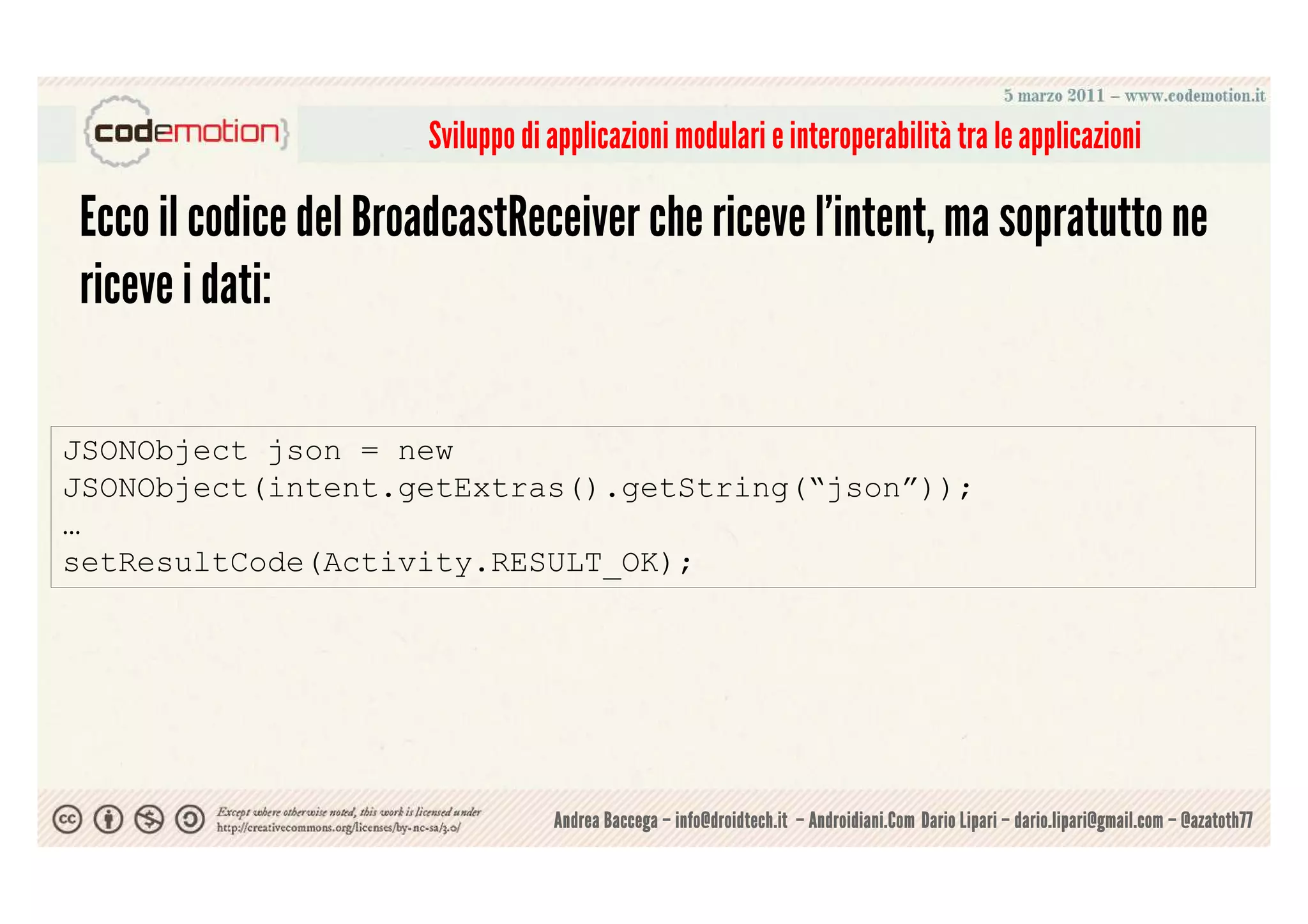 Sviluppo di applicazioni modulari e interoperabilità tra le applicazioni

Ecco il codice del BroadcastReceiver che riceve l'intent, ma sopratutto ne
riceve i dati:

JSONObject json = new
JSONObject(intent.getExtras().getString(“json”));
…
setResultCode(Activity.RESULT_OK);




                                  Andrea Baccega – info@droidtech.it – Androidiani.Com Dario Lipari – dario.lipari@gmail.com – @azatoth77
 