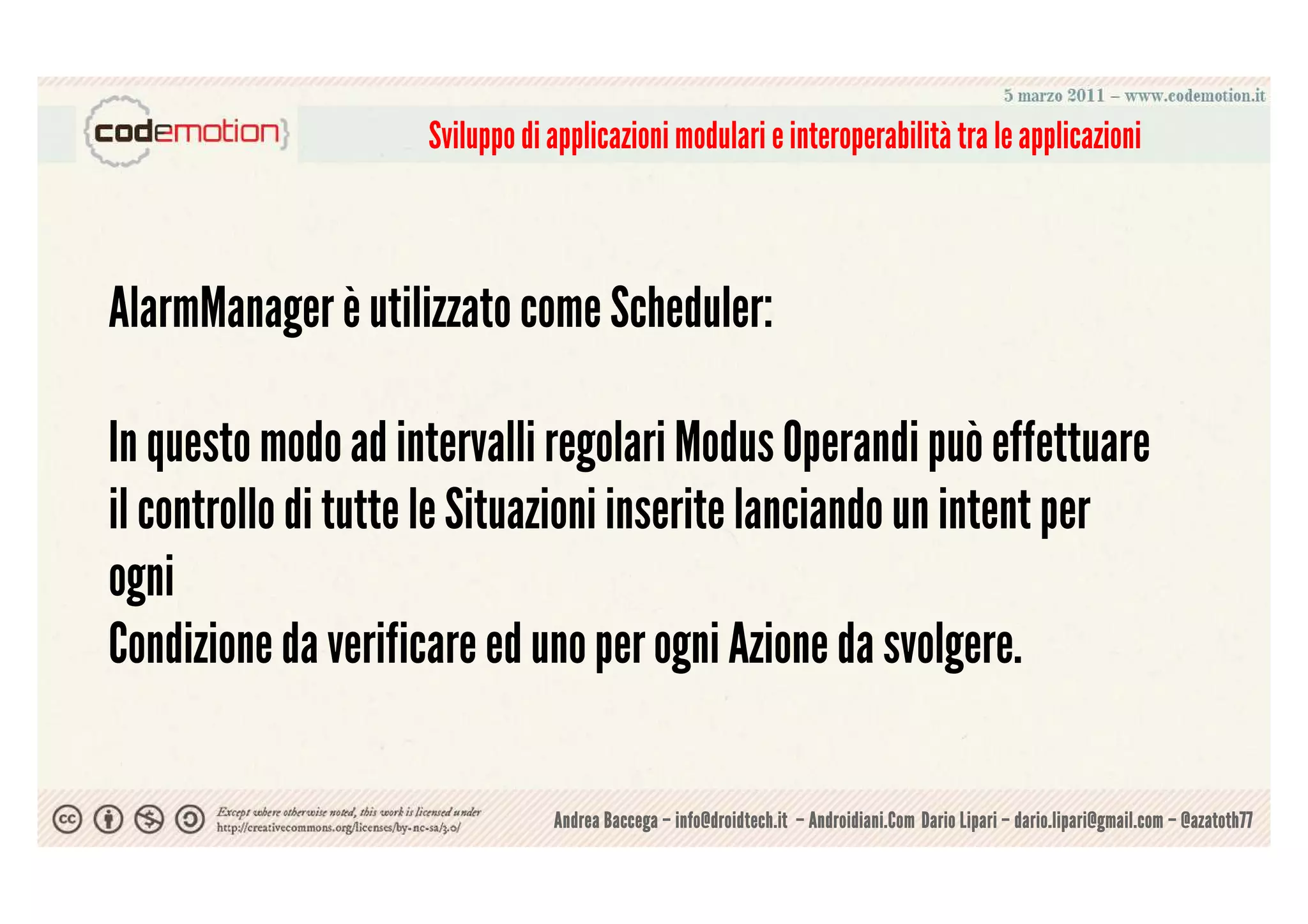Sviluppo di applicazioni modulari e interoperabilità tra le applicazioni



AlarmManager è utilizzato come Scheduler:

In questo modo ad intervalli regolari Modus Operandi può effettuare
il controllo di tutte le Situazioni inserite lanciando un intent per
ogni
Condizione da verificare ed uno per ogni Azione da svolgere.

                                Andrea Baccega – info@droidtech.it – Androidiani.Com Dario Lipari – dario.lipari@gmail.com – @azatoth77
 