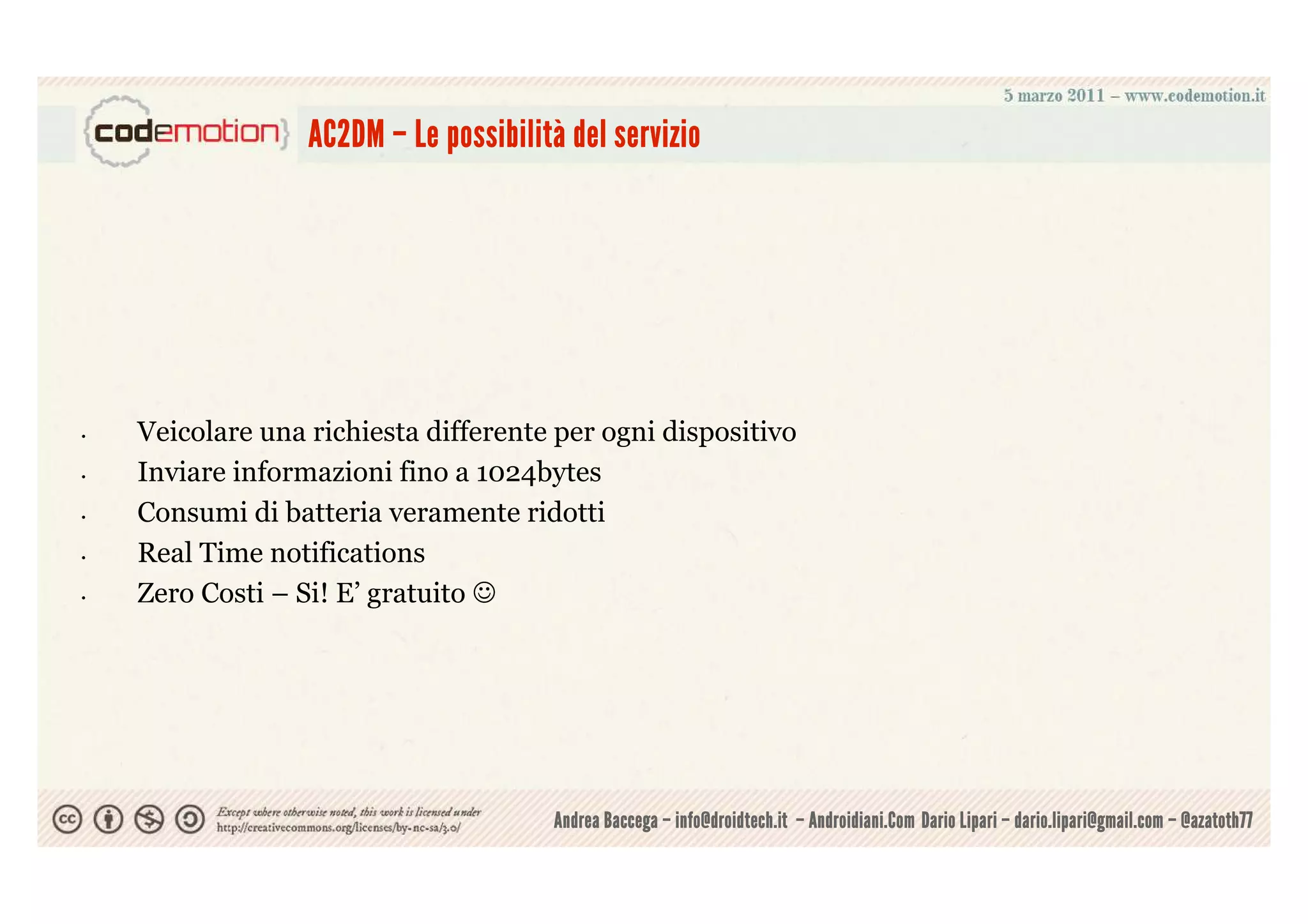 possibilità
                  AC2DM – Le possibilità del servizio




•   Veicolare una richiesta differente per ogni dispositivo
•   Inviare informazioni fino a 1024bytes
•   Consumi di batteria veramente ridotti
•   Real Time notifications
•   Zero Costi – Si! E’ gratuito ☺




                                       Andrea Baccega – info@droidtech.it – Androidiani.Com Dario Lipari – dario.lipari@gmail.com – @azatoth77
 