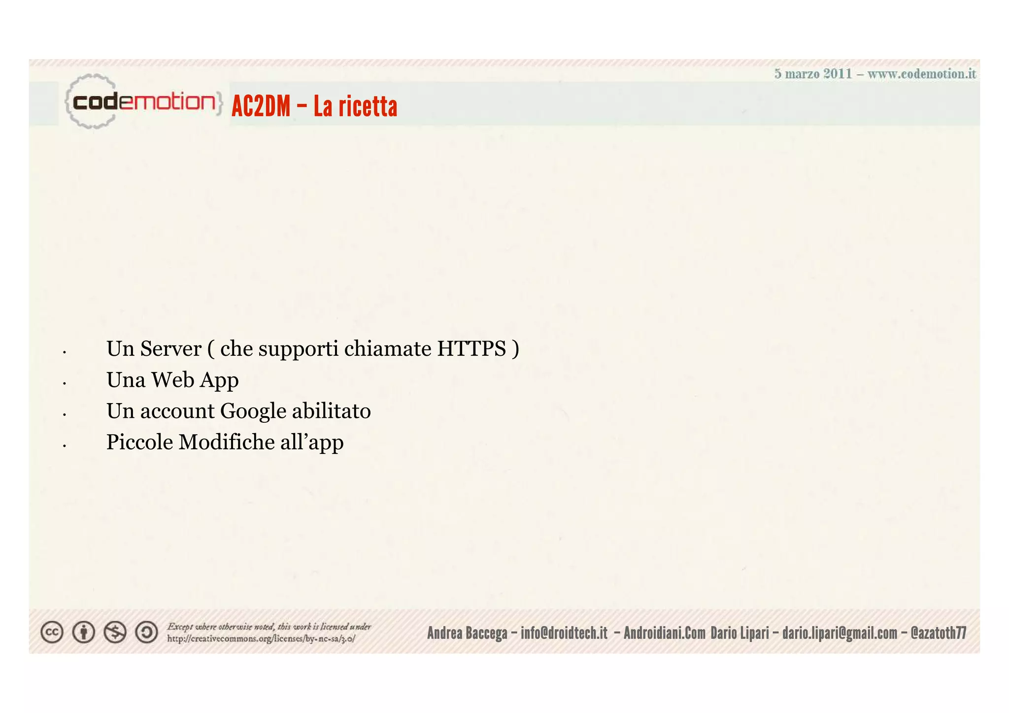 AC2DM – La ricetta




•   Un Server ( che supporti chiamate HTTPS )
•   Una Web App
•   Un account Google abilitato
•   Piccole Modifiche all’app




                                     Andrea Baccega – info@droidtech.it – Androidiani.Com Dario Lipari – dario.lipari@gmail.com – @azatoth77
 