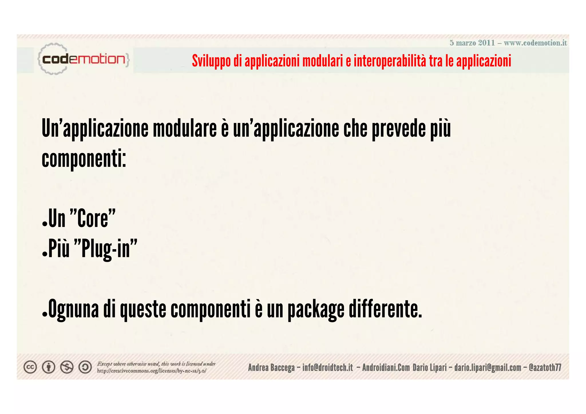 Sviluppo di applicazioni modulari e interoperabilità tra le applicazioni



Un'applicazione modulare è un'applicazione che prevede più
componenti:

●Un ”Core”
●Più ”Plug-in”




Ognuna di queste componenti è un package differente.
●



                                 Andrea Baccega – info@droidtech.it – Androidiani.Com Dario Lipari – dario.lipari@gmail.com – @azatoth77
 