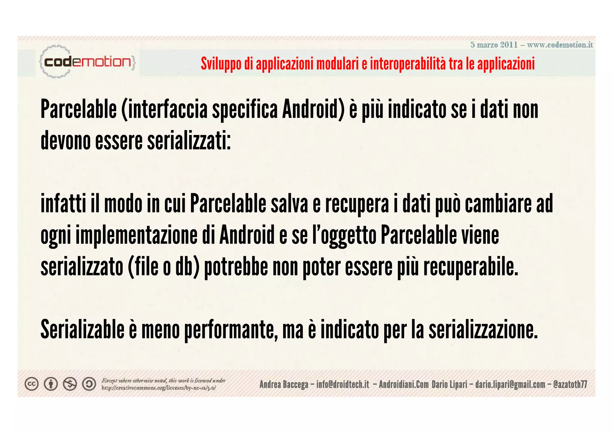Sviluppo di applicazioni modulari e interoperabilità tra le applicazioni

Parcelable (interfaccia specifica Android) è più indicato se i dati non
devono essere serializzati:

infatti il modo in cui Parcelable salva e recupera i dati può cambiare ad
ogni implementazione di Android e se l'oggetto Parcelable viene
serializzato (file o db) potrebbe non poter essere più recuperabile.

Serializable è meno performante, ma è indicato per la serializzazione.
                                  Andrea Baccega – info@droidtech.it – Androidiani.Com Dario Lipari – dario.lipari@gmail.com – @azatoth77
 