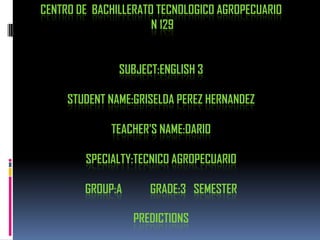 CENTRO DE BACHILLERATO TECNOLOGICO AGROPECUARIO
                      N 129


               SUBJECT:ENGLISH 3

     STUDENT NAME:GRISELDA PEREZ HERNANDEZ

             TEACHER'S NAME:DARIO

        SPECIALTY:TECNICO AGROPECUARIO

        GROUP:A      GRADE:3 SEMESTER

                  PREDICTIONS
 