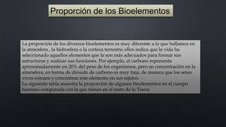 Proporción de los Bioelementos

La proporción de los diversos bioelementos es muy diferente a la que hallamos en
la atmosfera , la hidrosfera o la corteza terrestre; ellos indica que la vida ha
seleccionado aquellos elementos que le son más adecuados para formar sus
estructuras y realizar sus funciones. Por ejemplo, el carbono representa
aproximadamente un 20% del peso de los organismos, pero su concentración en la
atmósfera, en forma de dióxido de carbono es muy baja, de manera que los seres
vivos extraen y concentran este elemento en sus tejidos.
La siguiente tabla muestra la proporción de algunos bioelementos en el cuerpo
humano comparada con la que tienen en el resto de la Tierra

 